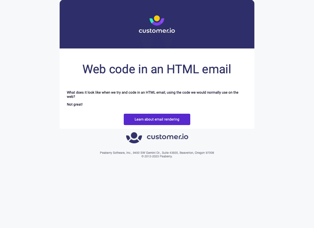 There is a purple header with the customer.io logo on it. Below is a center-aligned heading, Web code in an HTML email, then a left-aligned paragraph, What does it look like when we try and code in an HTML email, using the code we would normally use on the web? And a large purple CTA link, Learn about email rendering. Under that is a footer section with another customer.io logo and the address. Peaberry Software, Inc., 9450 SW Gemini Dr., Suite 43920, Beaverton, Oregon 97008
© 2012-2023 Peaberry.